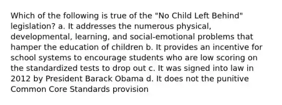 Which of the following is true of the "No Child Left Behind" legislation? a. It addresses the numerous physical, developmental, learning, and social-emotional problems that hamper the education of children b. It provides an incentive for school systems to encourage students who are low scoring on the standardized tests to drop out c. It was signed into law in 2012 by President Barack Obama d. It does not the punitive Common Core Standards provision