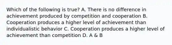 Which of the following is true? A. There is no difference in achievement produced by competition and cooperation B. Cooperation produces a higher level of achievement than individualistic behavior C. Cooperation produces a higher level of achievement than competition D. A & B