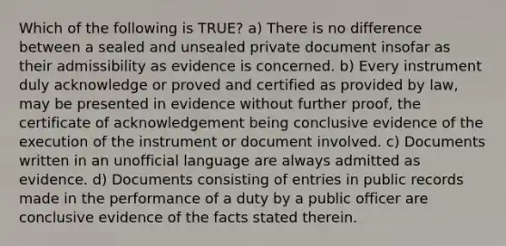 Which of the following is TRUE? a) There is no difference between a sealed and unsealed private document insofar as their admissibility as evidence is concerned. b) Every instrument duly acknowledge or proved and certified as provided by law, may be presented in evidence without further proof, the certificate of acknowledgement being conclusive evidence of the execution of the instrument or document involved. c) Documents written in an unofficial language are always admitted as evidence. d) Documents consisting of entries in public records made in the performance of a duty by a public officer are conclusive evidence of the facts stated therein.