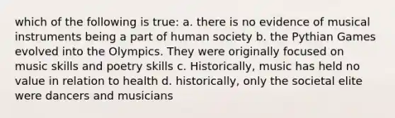 which of the following is true: a. there is no evidence of musical instruments being a part of human society b. the Pythian Games evolved into the Olympics. They were originally focused on music skills and poetry skills c. Historically, music has held no value in relation to health d. historically, only the societal elite were dancers and musicians