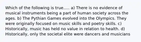 Which of the following is true..... a) There is no evidence of musical instruments being a part of human society across the ages. b) The Pythian Games evolved into the Olympics. They were originally focused on music skills and poetry skills. c) Historically, music has held no value in relation to health. d) Historically, only the societal elite were dancers and musicians