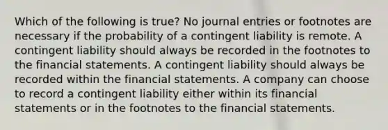 Which of the following is true? No journal entries or footnotes are necessary if the probability of a contingent liability is remote. A contingent liability should always be recorded in the footnotes to the financial statements. A contingent liability should always be recorded within the financial statements. A company can choose to record a contingent liability either within its financial statements or in the footnotes to the financial statements.