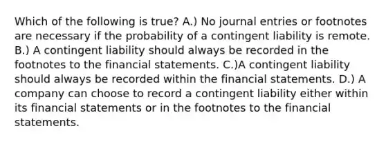 Which of the following is true? A.) No journal entries or footnotes are necessary if the probability of a contingent liability is remote. B.) A contingent liability should always be recorded in the footnotes to the financial statements. C.)A contingent liability should always be recorded within the financial statements. D.) A company can choose to record a contingent liability either within its financial statements or in the footnotes to the financial statements.