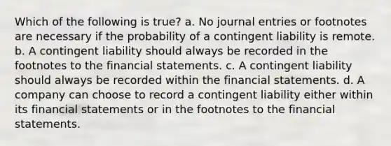 Which of the following is true? a. No <a href='https://www.questionai.com/knowledge/k7UlY65VeM-journal-entries' class='anchor-knowledge'>journal entries</a> or footnotes are necessary if the probability of a contingent liability is remote. b. A contingent liability should always be recorded in the footnotes to the <a href='https://www.questionai.com/knowledge/kFBJaQCz4b-financial-statements' class='anchor-knowledge'>financial statements</a>. c. A contingent liability should always be recorded within the financial statements. d. A company can choose to record a contingent liability either within its financial statements or in the footnotes to the financial statements.