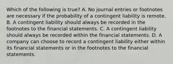 Which of the following is true? A. No journal entries or footnotes are necessary if the probability of a contingent liability is remote. B. A contingent liability should always be recorded in the footnotes to the financial statements. C. A contingent liability should always be recorded within the financial statements. D. A company can choose to record a contingent liability either within its financial statements or in the footnotes to the financial statements.