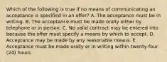 Which of the following is true if no means of communicating an acceptance is specified in an offer? A. The acceptance must be in writing. B. The acceptance must be made orally either by telephone or in person. C. No valid contract may be entered into because the offer must specify a means by which to accept. D. Acceptance may be made by any reasonable means. E. Acceptance must be made orally or in writing within twenty-four (24) hours.