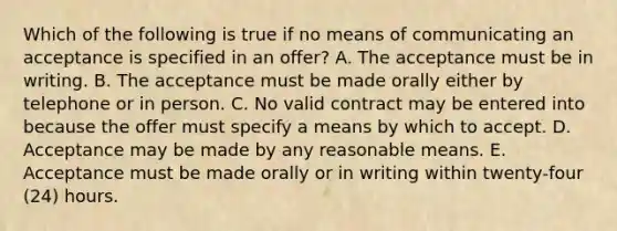 Which of the following is true if no means of communicating an acceptance is specified in an offer? A. The acceptance must be in writing. B. The acceptance must be made orally either by telephone or in person. C. No valid contract may be entered into because the offer must specify a means by which to accept. D. Acceptance may be made by any reasonable means. E. Acceptance must be made orally or in writing within twenty-four (24) hours.