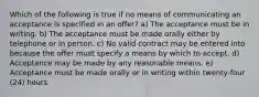 Which of the following is true if no means of communicating an acceptance is specified in an offer? a) The acceptance must be in writing. b) The acceptance must be made orally either by telephone or in person. c) No valid contract may be entered into because the offer must specify a means by which to accept. d) Acceptance may be made by any reasonable means. e) Acceptance must be made orally or in writing within twenty-four (24) hours.