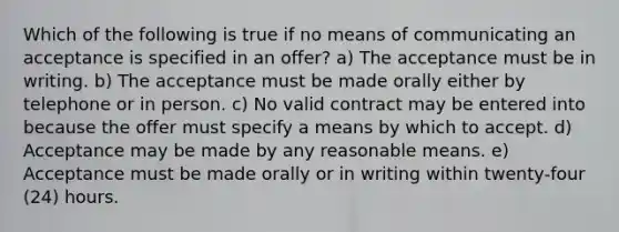 Which of the following is true if no means of communicating an acceptance is specified in an offer? a) The acceptance must be in writing. b) The acceptance must be made orally either by telephone or in person. c) No valid contract may be entered into because the offer must specify a means by which to accept. d) Acceptance may be made by any reasonable means. e) Acceptance must be made orally or in writing within twenty-four (24) hours.