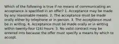 Which of the following is true if no means of communicating an acceptance is specified in an offer? 1. Acceptance may be made by any reasonable means. 2. The acceptance must be made orally either by telephone or in person. 3. The acceptance must be in writing. 4. Acceptance must be made orally or in writing within twenty-four (24) hours. 5. No valid contract may be entered into because the offer must specify a means by which to accept.