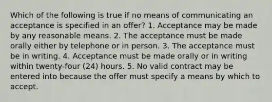 Which of the following is true if no means of communicating an acceptance is specified in an offer? 1. Acceptance may be made by any reasonable means. 2. The acceptance must be made orally either by telephone or in person. 3. The acceptance must be in writing. 4. Acceptance must be made orally or in writing within twenty-four (24) hours. 5. No valid contract may be entered into because the offer must specify a means by which to accept.