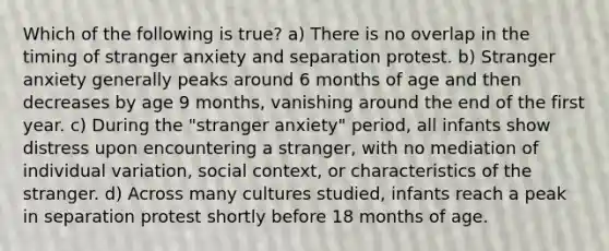 Which of the following is true? a) There is no overlap in the timing of stranger anxiety and separation protest. b) Stranger anxiety generally peaks around 6 months of age and then decreases by age 9 months, vanishing around the end of the first year. c) During the "stranger anxiety" period, all infants show distress upon encountering a stranger, with no mediation of individual variation, social context, or characteristics of the stranger. d) Across many cultures studied, infants reach a peak in separation protest shortly before 18 months of age.