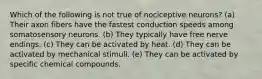Which of the following is not true of nociceptive neurons? (a) Their axon fibers have the fastest conduction speeds among somatosensory neurons. (b) They typically have free nerve endings. (c) They can be activated by heat. (d) They can be activated by mechanical stimuli. (e) They can be activated by specific chemical compounds.