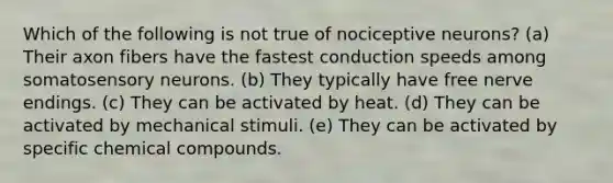 Which of the following is not true of nociceptive neurons? (a) Their axon fibers have the fastest conduction speeds among somatosensory neurons. (b) They typically have free nerve endings. (c) They can be activated by heat. (d) They can be activated by mechanical stimuli. (e) They can be activated by specific chemical compounds.