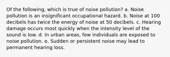 Of the following, which is true of noise pollution? a. Noise pollution is an insignificant occupational hazard. b. Noise at 100 decibels has twice the energy of noise at 50 decibels. c. Hearing damage occurs most quickly when the intensity level of the sound is low. d. In urban areas, few individuals are exposed to noise pollution. e. Sudden or persistent noise may lead to permanent hearing loss.