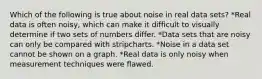 Which of the following is true about noise in real data sets? *Real data is often noisy, which can make it difficult to visually determine if two sets of numbers differ. *Data sets that are noisy can only be compared with stripcharts. *Noise in a data set cannot be shown on a graph. *Real data is only noisy when measurement techniques were flawed.