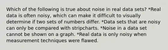 Which of the following is true about noise in real data sets? *Real data is often noisy, which can make it difficult to visually determine if two sets of numbers differ. *Data sets that are noisy can only be compared with stripcharts. *Noise in a data set cannot be shown on a graph. *Real data is only noisy when measurement techniques were flawed.