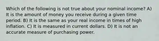 Which of the following is not true about your nominal income? A) It is the amount of money you receive during a given time period. B) It is the same as your real income in times of high inflation. C) It is measured in current dollars. D) It is not an accurate measure of purchasing power.