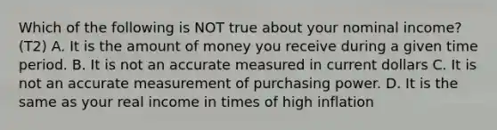 Which of the following is NOT true about your nominal income? (T2) A. It is the amount of money you receive during a given time period. B. It is not an accurate measured in current dollars C. It is not an accurate measurement of purchasing power. D. It is the same as your real income in times of high inflation