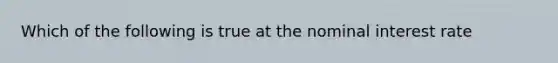 Which of the following is true at the nominal interest rate