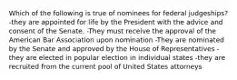 Which of the following is true of nominees for federal judgeships? -they are appointed for life by the President with the advice and consent of the Senate. -They must receive the approval of the American Bar Association upon nomination -They are nominated by the Senate and approved by the House of Representatives -they are elected in popular election in individual states -they are recruited from the current pool of United States attorneys