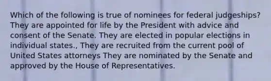 Which of the following is true of nominees for federal judgeships? They are appointed for life by the President with advice and consent of the Senate. They are elected in popular elections in individual states., They are recruited from the current pool of United States attorneys They are nominated by the Senate and approved by the House of Representatives.