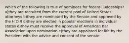 Which of the following is true of nominees for federal judgeships? a)they are recruited from the current pool of United States attorneys b)they are nominated by the Senate and approved by the H.O.R c)they are elected in popular elections in individual states d)they must receive the approval of American Bar Association upon nomination e)they are appointed for life by the President with the advice and consent of the senate