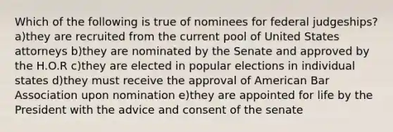 Which of the following is true of nominees for federal judgeships? a)they are recruited from the current pool of United States attorneys b)they are nominated by the Senate and approved by the H.O.R c)they are elected in popular elections in individual states d)they must receive the approval of American Bar Association upon nomination e)they are appointed for life by the President with the advice and consent of the senate