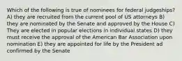 Which of the following is true of nominees for federal judgeships? A) they are recruited from the current pool of US attorneys B) they are nominated by the Senate and approved by the House C) They are elected in popular elections in individual states D) they must receive the approval of the American Bar Association upon nomination E) they are appointed for life by the President ad confirmed by the Senate