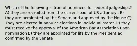 Which of the following is true of nominees for federal judgeships? A) they are recruited from the current pool of US attorneys B) they are nominated by the Senate and approved by the House C) They are elected in popular elections in individual states D) they must receive the approval of the American Bar Association upon nomination E) they are appointed for life by the President ad confirmed by the Senate