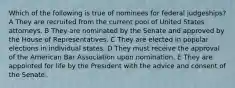 Which of the following is true of nominees for federal judgeships? A They are recruited from the current pool of United States attorneys. B They are nominated by the Senate and approved by the House of Representatives. C They are elected in popular elections in individual states. D They must receive the approval of the American Bar Association upon nomination. E They are appointed for life by the President with the advice and consent of the Senate.