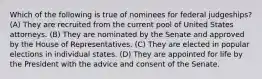 Which of the following is true of nominees for federal judgeships? (A) They are recruited from the current pool of United States attorneys. (B) They are nominated by the Senate and approved by the House of Representatives. (C) They are elected in popular elections in individual states. (D) They are appointed for life by the President with the advice and consent of the Senate.