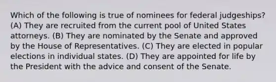 Which of the following is true of nominees for federal judgeships? (A) They are recruited from the current pool of United States attorneys. (B) They are nominated by the Senate and approved by the House of Representatives. (C) They are elected in popular elections in individual states. (D) They are appointed for life by the President with the advice and consent of the Senate.