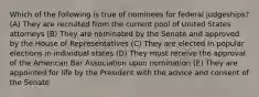 Which of the following is true of nominees for federal judgeships? (A) They are recruited from the current pool of United States attorneys (B) They are nominated by the Senate and approved by the House of Representatives (C) They are elected in popular elections in individual states (D) They must receive the approval of the American Bar Association upon nomination (E) They are appointed for life by the President with the advice and consent of the Senate