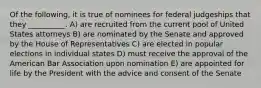 Of the following, it is true of nominees for federal judgeships that they __________. A) are recruited from the current pool of United States attorneys B) are nominated by the Senate and approved by the House of Representatives C) are elected in popular elections in individual states D) must receive the approval of the American Bar Association upon nomination E) are appointed for life by the President with the advice and consent of the Senate