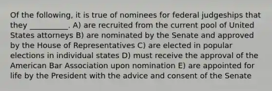 Of the following, it is true of nominees for federal judgeships that they __________. A) are recruited from the current pool of United States attorneys B) are nominated by the Senate and approved by the House of Representatives C) are elected in popular elections in individual states D) must receive the approval of the American Bar Association upon nomination E) are appointed for life by the President with the advice and consent of the Senate