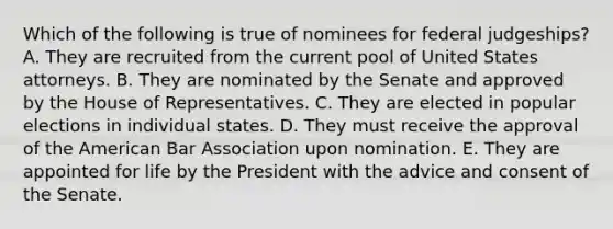 Which of the following is true of nominees for federal judgeships? A. They are recruited from the current pool of United States attorneys. B. They are nominated by the Senate and approved by the House of Representatives. C. They are elected in popular elections in individual states. D. They must receive the approval of the American Bar Association upon nomination. E. They are appointed for life by the President with the advice and consent of the Senate.