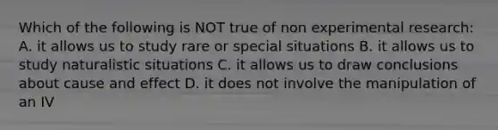 Which of the following is NOT true of non experimental research: A. it allows us to study rare or special situations B. it allows us to study naturalistic situations C. it allows us to draw conclusions about cause and effect D. it does not involve the manipulation of an IV