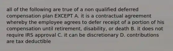 all of the following are true of a non qualified deferred compensation plan EXCEPT A. it is a contractual agreement whereby the employee agrees to defer receipt of a portion of his compensation until retirement, disability, or death B. it does not require IRS approval C. it can be discretionary D. contributions are tax deductible