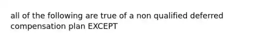 all of the following are true of a non qualified deferred compensation plan EXCEPT
