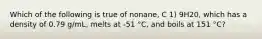 Which of the following is true of nonane, C 1) 9H20, which has a density of 0.79 g/mL, melts at -51 °C, and boils at 151 °C?