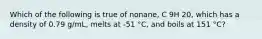 Which of the following is true of nonane, C 9H 20, which has a density of 0.79 g/mL, melts at -51 °C, and boils at 151 °C?