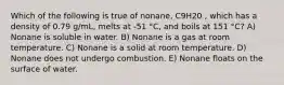 Which of the following is true of nonane, C9H20 , which has a density of 0.79 g/mL, melts at -51 °C, and boils at 151 °C? A) Nonane is soluble in water. B) Nonane is a gas at room temperature. C) Nonane is a solid at room temperature. D) Nonane does not undergo combustion. E) Nonane floats on the surface of water.