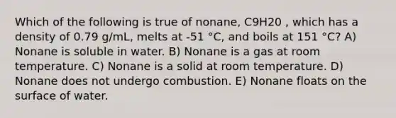 Which of the following is true of nonane, C9H20 , which has a density of 0.79 g/mL, melts at -51 °C, and boils at 151 °C? A) Nonane is soluble in water. B) Nonane is a gas at room temperature. C) Nonane is a solid at room temperature. D) Nonane does not undergo combustion. E) Nonane floats on the surface of water.