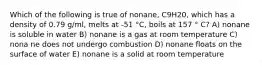 Which of the following is true of nonane, C9H20, which has a density of 0.79 g/ml, melts at -51 °C, boils at 157 ° C? A) nonane is soluble in water B) nonane is a gas at room temperature C) nona ne does not undergo combustion D) nonane floats on the surface of water E) nonane is a solid at room temperature