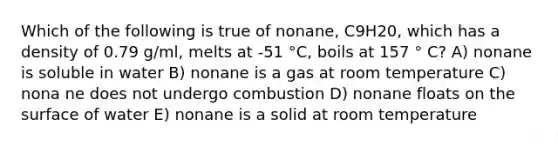 Which of the following is true of nonane, C9H20, which has a density of 0.79 g/ml, melts at -51 °C, boils at 157 ° C? A) nonane is soluble in water B) nonane is a gas at room temperature C) nona ne does not undergo combustion D) nonane floats on the surface of water E) nonane is a solid at room temperature