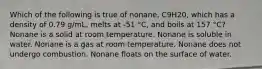 Which of the following is true of nonane, C9H20, which has a density of 0.79 g/mL, melts at -51 °C, and boils at 157 °C? Nonane is a solid at room temperature. Nonane is soluble in water. Nonane is a gas at room temperature. Nonane does not undergo combustion. Nonane floats on the surface of water.