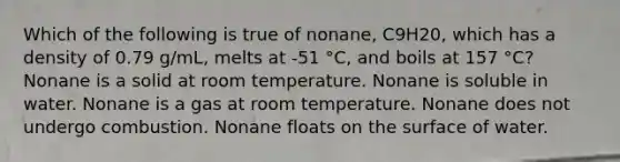 Which of the following is true of nonane, C9H20, which has a density of 0.79 g/mL, melts at -51 °C, and boils at 157 °C? Nonane is a solid at room temperature. Nonane is soluble in water. Nonane is a gas at room temperature. Nonane does not undergo combustion. Nonane floats on the surface of water.