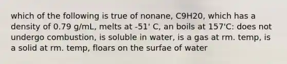 which of the following is true of nonane, C9H20, which has a density of 0.79 g/mL, melts at -51' C, an boils at 157'C: does not undergo combustion, is soluble in water, is a gas at rm. temp, is a solid at rm. temp, floars on the surfae of water