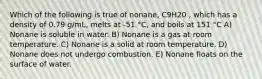 Which of the following is true of nonane, C9H20 , which has a density of 0.79 g/mL, melts at -51 °C, and boils at 151 °C A) Nonane is soluble in water. B) Nonane is a gas at room temperature. C) Nonane is a solid at room temperature. D) Nonane does not undergo combustion. E) Nonane floats on the surface of water.